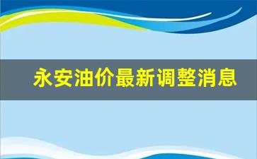 永安油价最新调整消息-永安加油站电话是多少