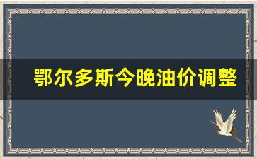 鄂尔多斯今晚油价调整-今日鄂尔多斯