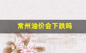 常州油价会下跌吗-常州油价会下跌吗今天